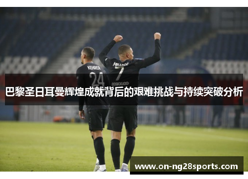 巴黎圣日耳曼辉煌成就背后的艰难挑战与持续突破分析