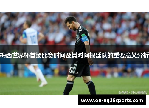 梅西世界杯首场比赛时间及其对阿根廷队的重要意义分析